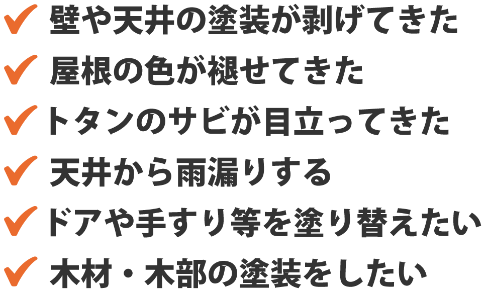 壁や天井の塗装が剥げてきた。屋根の色が褪せてきた。トタンのサビが目立ってきた。天井から雨漏りする。ドアや手すり等を塗り替えたい。木材・木部の塗装をしたい。